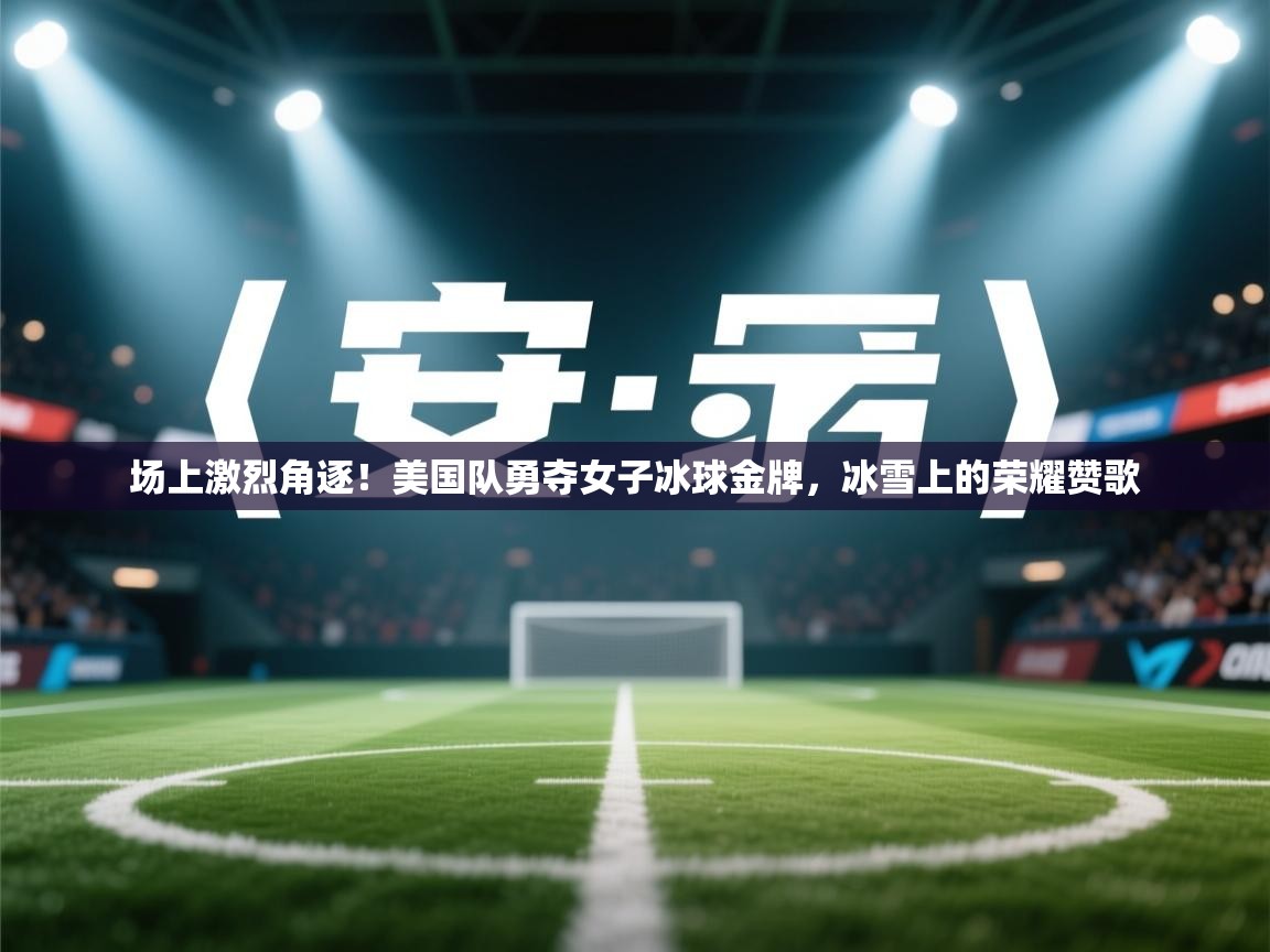 场上激烈角逐!美国队勇夺女子冰球金牌,冰雪上的荣耀赞歌 第2张